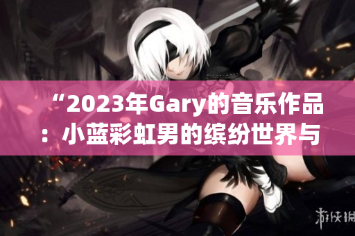 “2023年Gary的音乐作品：小蓝彩虹男的缤纷世界与旋律魅力”