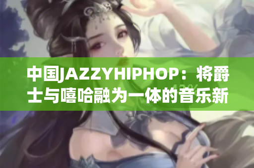 中国JAZZYHIPHOP：将爵士与嘻哈融为一体的音乐新潮流