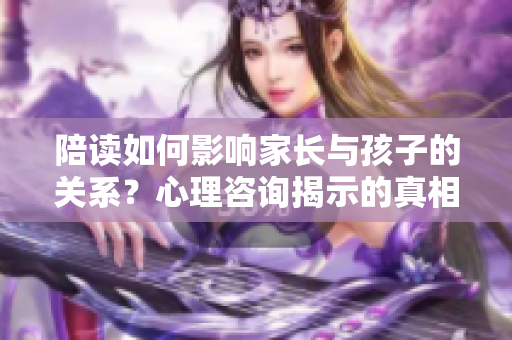 陪读如何影响家长与孩子的关系？心理咨询揭示的真相