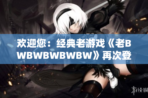 欢迎您：经典老游戏《老BWBWBWBWBW》再次登场，重温经典激情