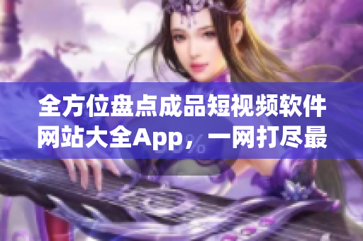 全方位盘点成品短视频软件网站大全App，一网打尽最全资源