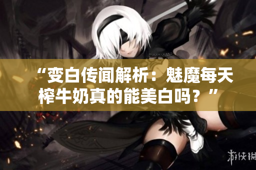 “变白传闻解析：魅魔每天榨牛奶真的能美白吗？”