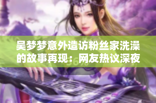 吴梦梦意外造访粉丝家洗澡的故事再现：网友热议深夜突发奇遇