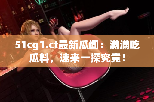 51cg1.ct最新瓜闻：满满吃瓜料，速来一探究竟！