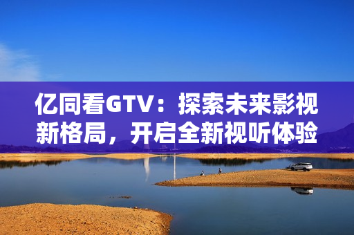 亿同看GTV：探索未来影视新格局，开启全新视听体验！