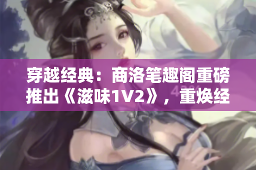 穿越经典：商洛笔趣阁重磅推出《滋味1V2》，重焕经典之魅