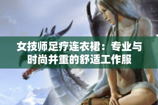 女技师足疗连衣裙：专业与时尚并重的舒适工作服