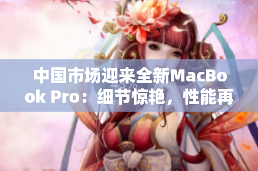 中国市场迎来全新MacBook Pro：细节惊艳，性能再升级