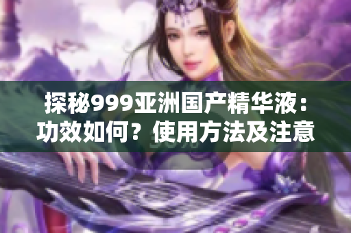 探秘999亚洲国产精华液：功效如何？使用方法及注意事项详解