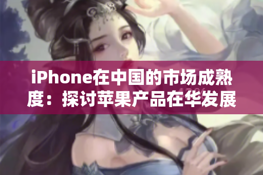 iPhone在中国的市场成熟度：探讨苹果产品在华发展与用户需求演变的背后原因