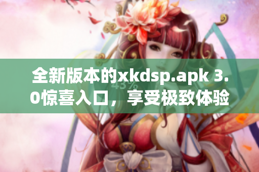 全新版本的xkdsp.apk 3.0惊喜入口，享受极致体验