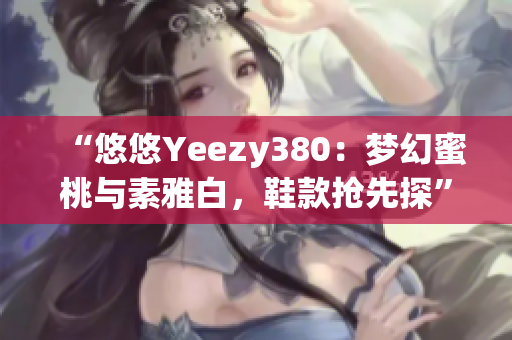 “悠悠Yeezy380：梦幻蜜桃与素雅白，鞋款抢先探”