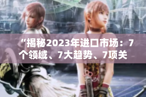 “揭秘2023年进口市场：7个领域、7大趋势、7项关键挑战”