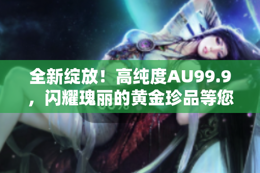 全新绽放！高纯度AU99.9，闪耀瑰丽的黄金珍品等您品鉴