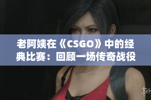 老阿姨在《CSGO》中的经典比赛：回顾一场传奇战役