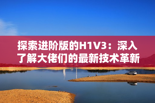 探索进阶版的H1V3：深入了解大佬们的最新技术革新