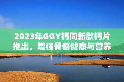 2023年GGY钙同新款钙片推出，增强骨骼健康与营养补充