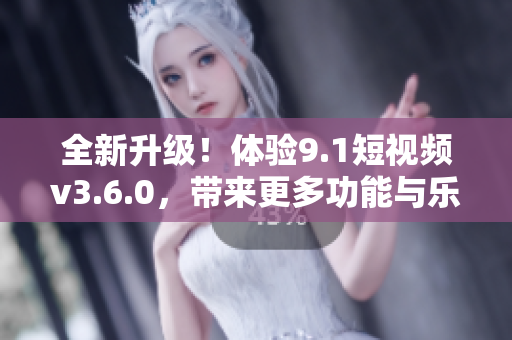 全新升级！体验9.1短视频v3.6.0，带来更多功能与乐趣