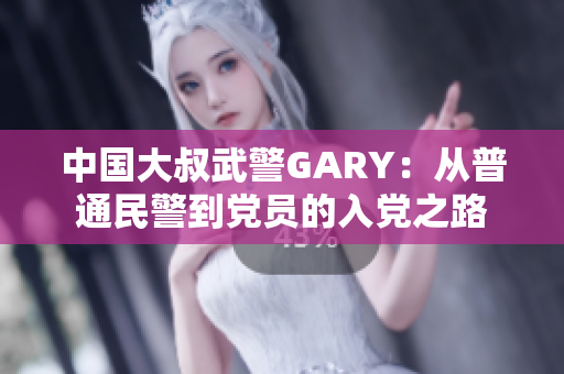 中国大叔武警GARY：从普通民警到党员的入党之路