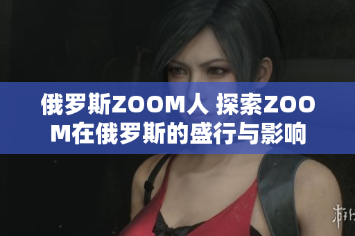 俄罗斯ZOOM人 探索ZOOM在俄罗斯的盛行与影响