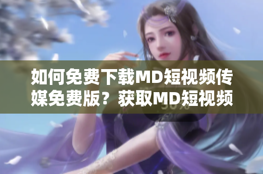 如何免费下载MD短视频传媒免费版？获取MD短视频传媒免费版的方法