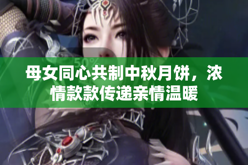 母女同心共制中秋月饼，浓情款款传递亲情温暖