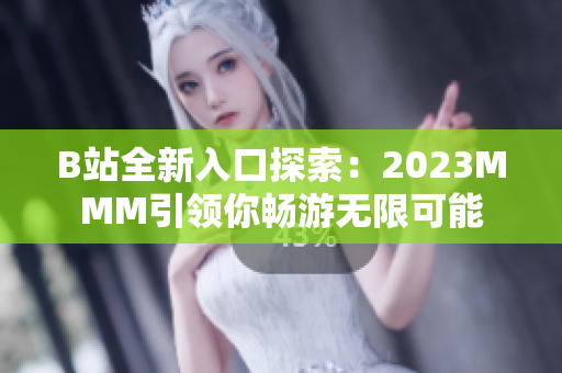 B站全新入口探索：2023MMM引领你畅游无限可能