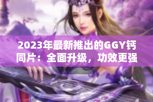 2023年最新推出的GGY钙同片：全面升级，功效更强