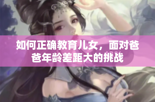 如何正确教育儿女，面对爸爸年龄差距大的挑战