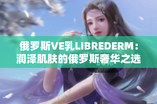 俄罗斯VE乳LIBREDERM：润泽肌肤的俄罗斯奢华之选