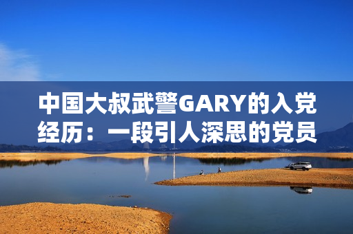 中国大叔武警GARY的入党经历：一段引人深思的党员之路