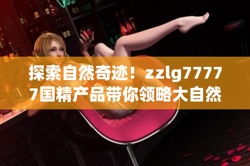 探索自然奇迹！zzlg77777国精产品带你领略大自然的魅力