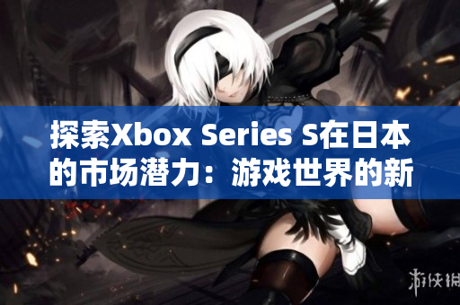 探索Xbox Series S在日本的市场潜力：游戏世界的新视角