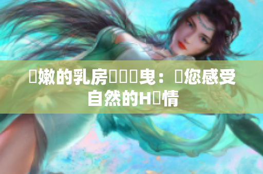 嬌嫩的乳房隨風搖曳：帶您感受自然的H風情