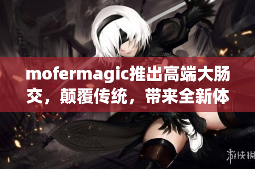 mofermagic推出高端大肠交，颠覆传统，带来全新体验