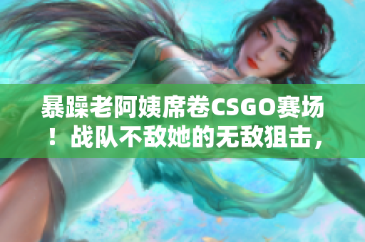 暴躁老阿姨席卷CSGO赛场！战队不敌她的无敌狙击，引发网友热议