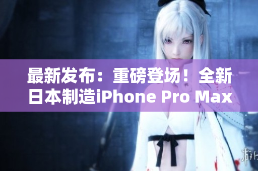 最新发布：重磅登场！全新日本制造iPhone Pro Max 7.0震撼上市