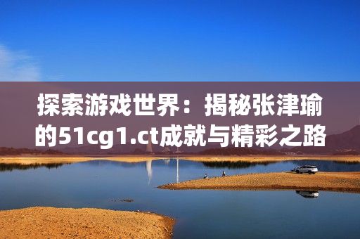 探索游戏世界：揭秘张津瑜的51cg1.ct成就与精彩之路