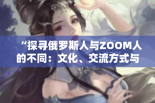 “探寻俄罗斯人与ZOOM人的不同：文化、交流方式与社交习惯的差异”