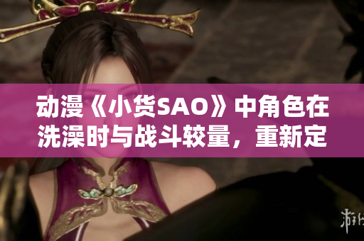 动漫《小货SAO》中角色在洗澡时与战斗较量，重新定义个人成长？