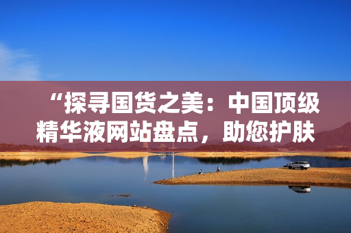 “探寻国货之美：中国顶级精华液网站盘点，助您护肤达人之路！”