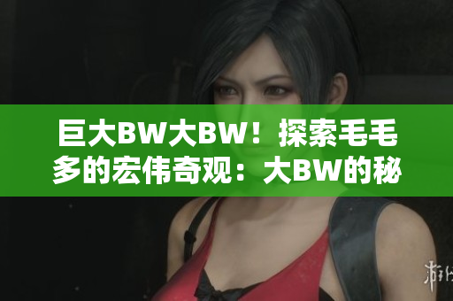 巨大BW大BW！探索毛毛多的宏伟奇观：大BW的秘密揭示