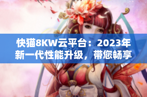 快猫8KW云平台：2023年新一代性能升级，带您畅享高速网络体验