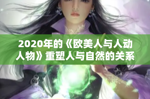 2020年的《欧美人与人动人物》重塑人与自然的关系，助力生态平衡。