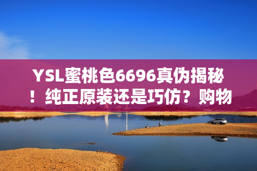 YSL蜜桃色6696真伪揭秘！纯正原装还是巧仿？购物小技巧大揭秘！