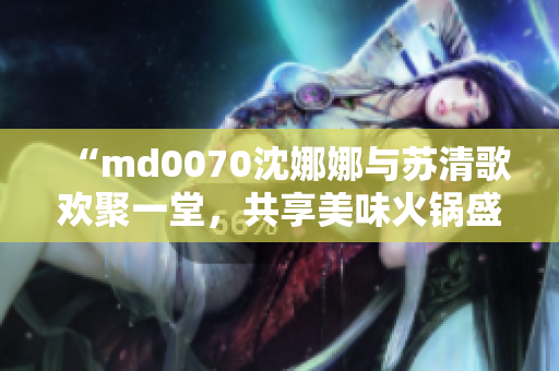 “md0070沈娜娜与苏清歌欢聚一堂，共享美味火锅盛宴”