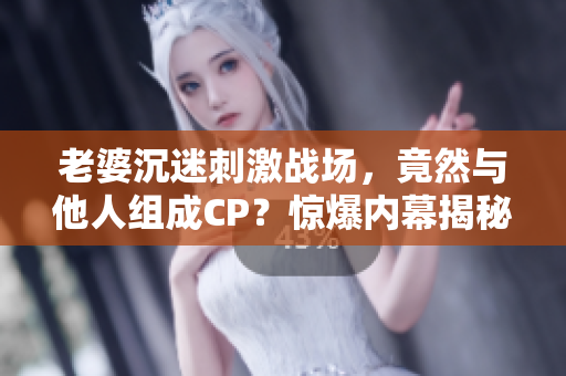 老婆沉迷刺激战场，竟然与他人组成CP？惊爆内幕揭秘！