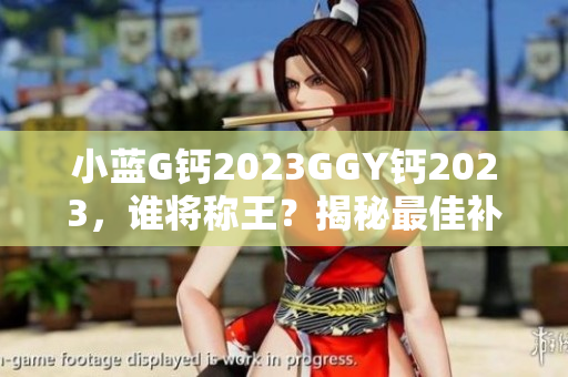 小蓝G钙2023GGY钙2023，谁将称王？揭秘最佳补钙选择