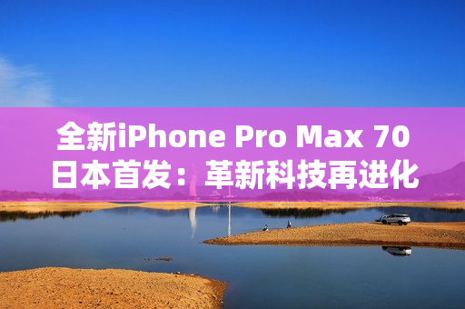 全新iPhone Pro Max 70日本首发：革新科技再进化