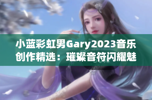 小蓝彩虹男Gary2023音乐创作精选：璀璨音符闪耀魅力